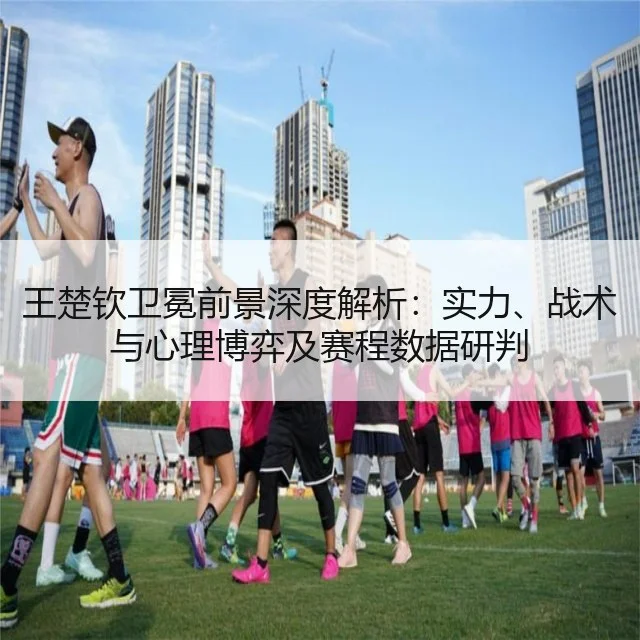 王楚钦卫冕前景深度解析:实力、战术与心理博弈及赛程数据研判