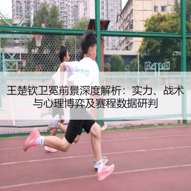 王楚钦卫冕前景深度解析：实力、战术与心理博弈及赛程数据研判